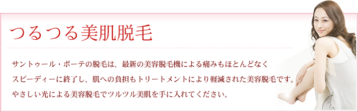 つるつる美肌脱毛 サントゥール・ボーテの脱毛は、最新の美容脱毛機による痛みもほとんどなく
スピーディーに終了し、肌への負担もトリートメントにより軽減された美容脱毛です。
やさしい光による美容脱毛でツルツル美肌を手に入れてください。